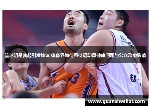 篮球明星勃起引发热议 体育界如何看待运动员健康问题与公众形象影响