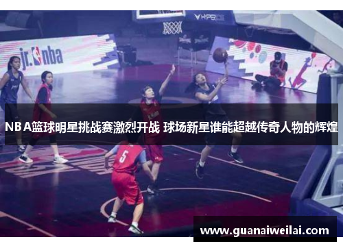 NBA篮球明星挑战赛激烈开战 球场新星谁能超越传奇人物的辉煌