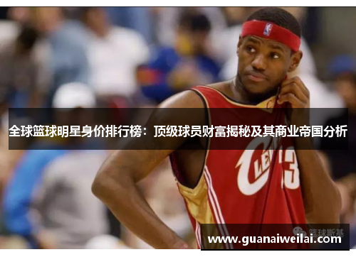 全球篮球明星身价排行榜：顶级球员财富揭秘及其商业帝国分析
