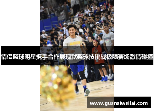 情侣篮球明星携手合作展现默契球技挑战极限赛场激情碰撞