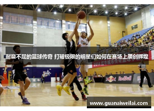 耐磨不屈的篮球传奇 打破极限的明星们如何在赛场上屡创辉煌